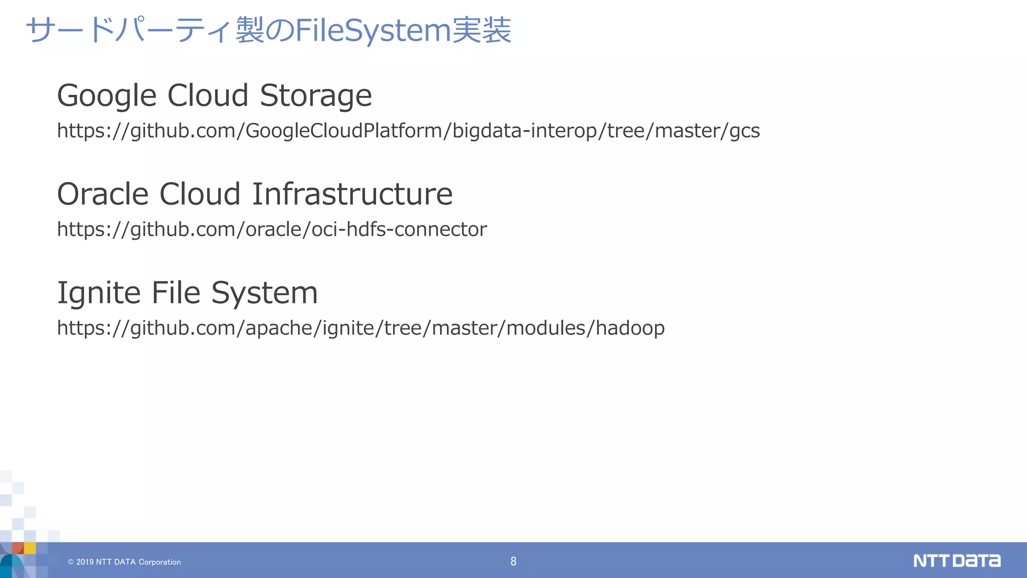 © 2019 NTT DATA Corporation 8
Google Cloud Storage
https://github.com/GoogleCloudPlatform/bigdata-interop/tree/master/gcs
Oracle Cloud Infrastructure
https://github.com/oracle/oci-hdfs-connector
Ignite File System
https://github.com/apache/ignite/tree/master/modules/hadoop
サードパーティ製のFileSystem実装
 