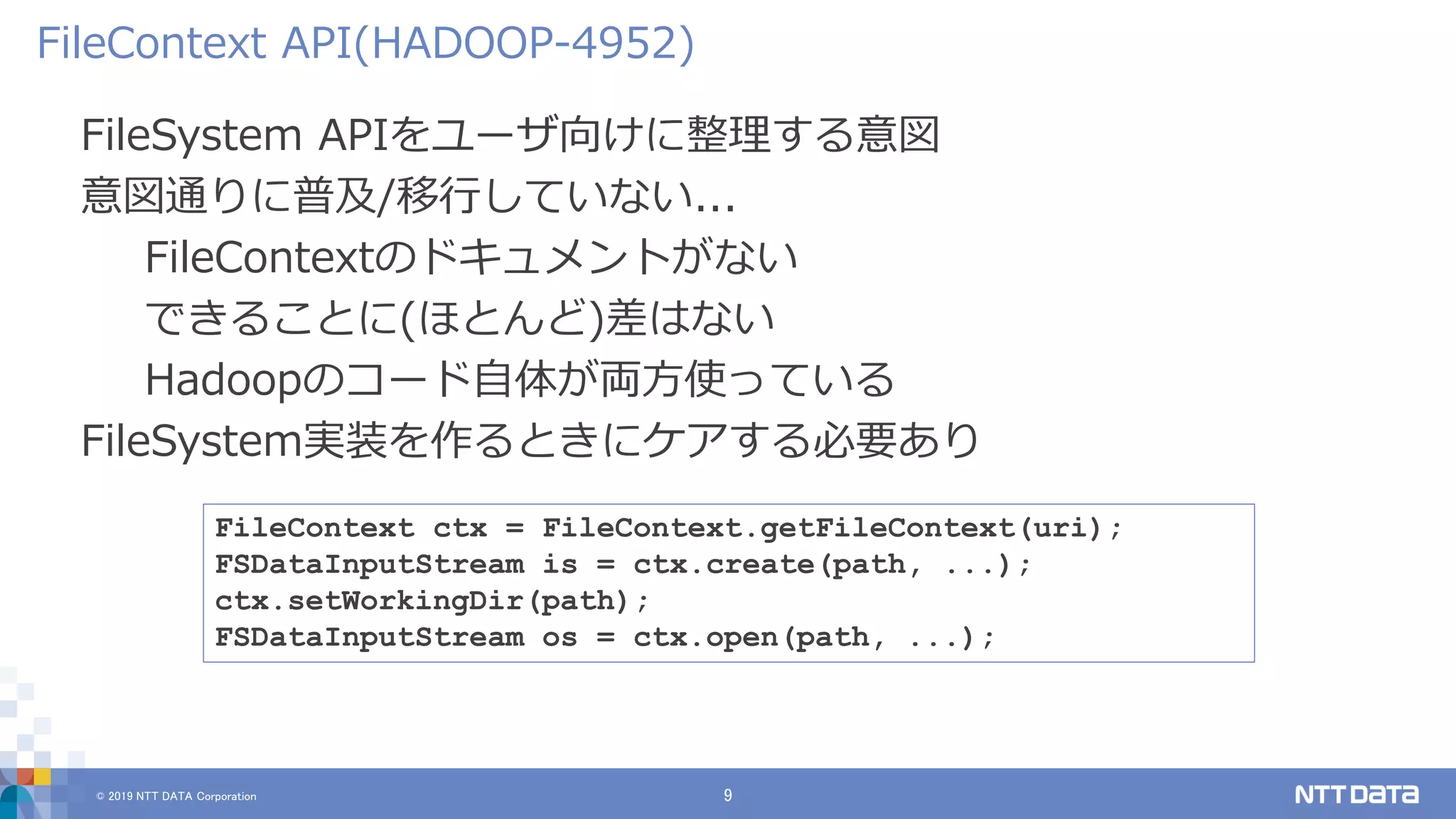 © 2019 NTT DATA Corporation 9
FileSystem APIをユーザ向けに整理する意図
意図通りに普及/移行していない...
FileContextのドキュメントがない
できることに(ほとんど)差はない
Hadoopのコード自体が両方使っている
FileSystem実装を作るときにケアする必要あり
FileContext API(HADOOP-4952)
FileContext ctx = FileContext.getFileContext(uri);
FSDataInputStream is = ctx.create(path, ...);
ctx.setWorkingDir(path);
FSDataInputStream os = ctx.open(path, ...);
 