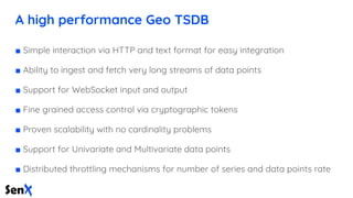 A high performance Geo TSDB
■ Simple interaction via HTTP and text format for easy integration
■ Ability to ingest and fetch very long streams of data points
■ Support for WebSocket input and output
■ Fine grained access control via cryptographic tokens
■ Proven scalability with no cardinality problems
■ Support for Univariate and Multivariate data points
■ Distributed throttling mechanisms for number of series and data points rate
 