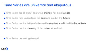 Time Series are universal and ubiquitous
■ Time Series are all about capturing change, not simply state
■ Time Series help understand the past and predict the future
■ Time Series are the bridges between the physical world and its digital twin
■ Time Series are the memory of the universe we live in
■ Time Series are eating the world
 