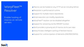 WarpFleet™
Resolver
Enable hosting of
macros on remote
servers
■ Macros can be hosted on any HTTP server including GitHub
■ Resolution is performed at runtime
■ Support for multiple macro repositories
■ Script execution can modify repositories
■ WarpFleet™ resolver can be disabled altogether
■ Support for versioning via the IMPORT function
■ SenX provides a growing set of macros via its own repo
■ Warp 10 does intelligent caching of fetched macros
■ Support for runtime injection of elements (MACROCONFIG)
 