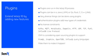 Plugins
Extend Warp 10 by
adding new features
■ Plugins are run in the Warp 10 process
■ Plugins can be in a Java (JVM) or Go, Rust, C, C++ (JNA)
■ Very diverse things can be done using plugins
■ Authentication plugins add new types of credentials
■ No license constraints
Kafka, MQTT, WarpStudio, Zeppelin, HTTP, UDP, TCP, Py4J,
InfluxDB Line Protocol
OVH is considering open sourcing plugins to support
PromQL, Graphite, OpenTSDB, InfluxQL query languages
Poke them to make it happen!
 