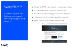 WarpFleet™
Community site for
ﬁnding extensions,
macro packages and
plugins
■ CLI tool on NPM - npm install -g @senx/warpfleet
■ Modules are hosted on maven repositories
■ Beneﬁt from dependency resolution mechanisms
■ Modules can be fetched by Spark for example
■ Again, contributions more than welcome!
 