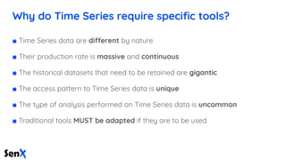 Why do Time Series require speciﬁc tools?
■ Time Series data are different by nature
■ Their production rate is massive and continuous
■ The historical datasets that need to be retained are gigantic
■ The access pattern to Time Series data is unique
■ The type of analysis performed on Time Series data is uncommon
■ Traditional tools MUST be adapted if they are to be used
 