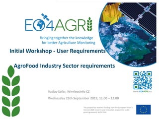 Initial Workshop - User Requirements
AgroFood Industry Sector requirements
Wednesday 25th September 2019, 11:00 – 12:00
Vaclav Safar, Wirelessinfo CZ
This project has received funding from the European Union’s
Horizon 2020 research and innovation programme under
grant agreement No 821940
www.EO4AGRI.eu
Bringing together the knowledge
for better Agriculture Monitoring
 