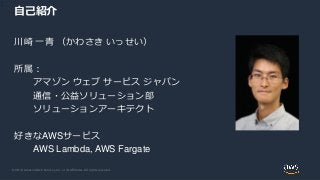 © 2019, Amazon Web Services, Inc. or its Affiliates. All rights reserved.
自己紹介
川崎 一青 （かわさき いっせい）
所属：
アマゾン ウェブ サービス ジャパン
通信...