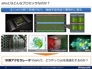 GPUとはどんなプロセッサなのか？
DB Tech Showcase/Tokyo 2019 - PostgreSQLをどこまで高速化できるのか？12
主にHPC分野で実績があり、機械学習用途で爆発的に普及
NVIDIA Tesla V100
スーパーコンピュータ
（東京工業大学 TSUBAME3.0） ＣＧ（Computer Graphics） 機械学習
“計算アクセラレータ”のGPUで、どうやってI/Oを高速化するのか？
シミュレーション
 