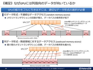 《補足》なぜGPUには列指向のデータが向いているか
DB Tech Showcase/Tokyo 2019 - PostgreSQLをどこまで高速化できるのか？29
▌行データ形式 – 不連続なデータアクセス (random memory access)
➔ メモリトランザクションの回数が増え、データバスの使用率が低下
▌列データ形式 – 隣接領域に対するデータアクセス (coalesced memory access)
➔ 最小限のメモリトランザクション回数、データバスの使用率を最大化
32bit
Memory transaction width: 256bit
32bit 32bit32bit 32bit 32bit
32bit 32bit 32bit 32bit 32bit 32bit 32bit 32bit
Memory transaction width: 256bit
256bit幅のメモリトランザクション中、
32bit x 8 = 256bitが有効なデータ
（バス使用率 100.0%）
256bit幅のメモリトランザクション中、
32bit x 1 = 32bitのみ有効なデータ
（バス使用率 12.5%）
GPUコア
GPUコア
GPUの能力をフルに引き出すには、適切なデータ形式の選択が必要
 