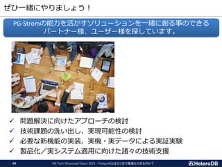 ぜひ一緒にやりましょう！
DB Tech Showcase/Tokyo 2019 - PostgreSQLをどこまで高速化できるのか？48
✓ 問題解決に向けたアプローチの検討
✓ 技術課題の洗い出し、実現可能性の検討
✓ 必要な新機能の実装、実機・実データによる実証実験
✓ 製品化／実システム適用に向けた諸々の技術支援
PG-Stromの能力を活かすソリューションを一緒に創る事のできる
パートナー様、ユーザー様を探しています。
 