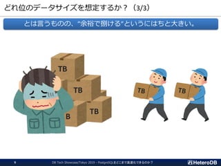どれ位のデータサイズを想定するか？（3/3）
とは言うものの、”余裕で捌ける”というにはちと大きい。
TB
TB
TB
B
DB Tech Showcase/Tokyo 2019 - PostgreSQLをどこまで高速化できるのか？9
 