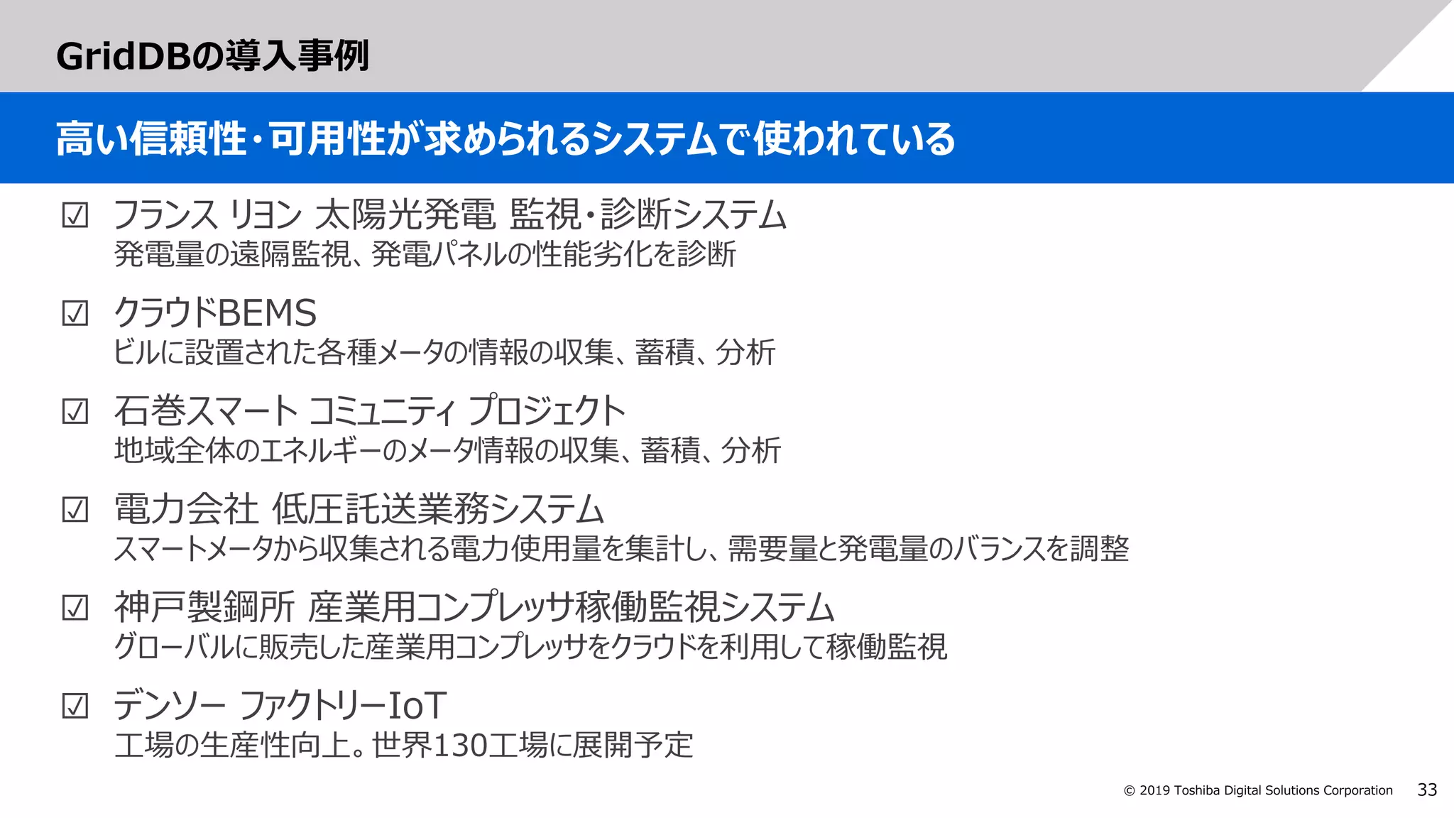 33© 2019 Toshiba Digital Solutions Corporation
GridDBの導入事例
高い信頼性・可用性が求められるシステムで使われている
☑ フランス リヨン 太陽光発電 監視・診断システム
発電量の遠隔監視、発電パネルの性能劣化を診断
☑ クラウドBEMS
ビルに設置された各種メータの情報の収集、蓄積、分析
☑ 石巻スマート コミュニティ プロジェクト
地域全体のエネルギーのメータ情報の収集、蓄積、分析
☑ 電力会社 低圧託送業務システム
スマートメータから収集される電力使用量を集計し、需要量と発電量のバランスを調整
☑ 神戸製鋼所 産業用コンプレッサ稼働監視システム
グローバルに販売した産業用コンプレッサをクラウドを利用して稼働監視
☑ デンソー ファクトリーIoT
工場の生産性向上。世界130工場に展開予定
 
