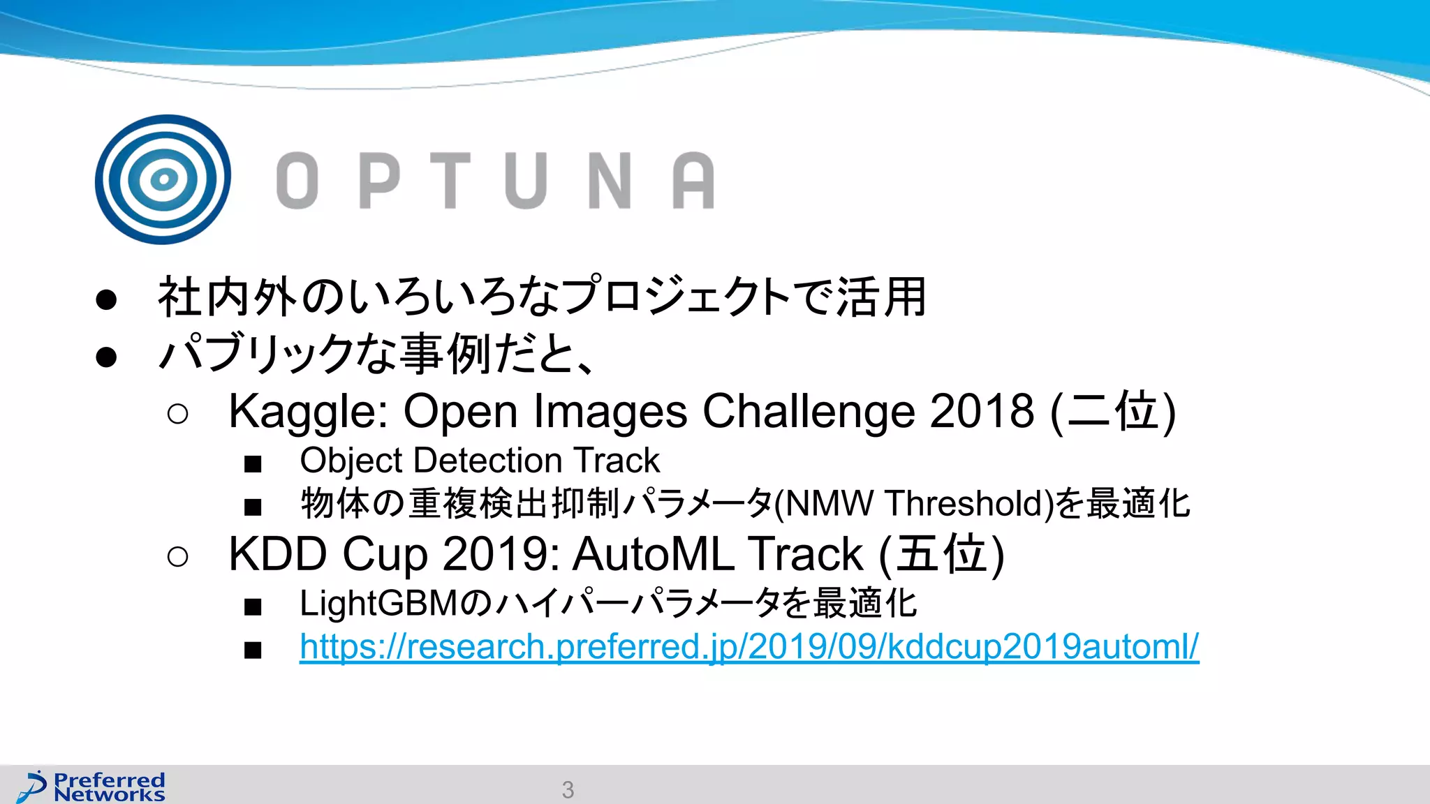 ● 社内外のいろいろなプロジェクトで活用
● パブリックな事例だと、
○ Kaggle: Open Images Challenge 2018 (二位)
■ Object Detection Track
■ 物体の重複検出抑制パラメータ(NMW Threshold)を最適化
○ KDD Cup 2019: AutoML Track (五位)
■ LightGBMのハイパーパラメータを最適化
■ https://research.preferred.jp/2019/09/kddcup2019automl/
3
 