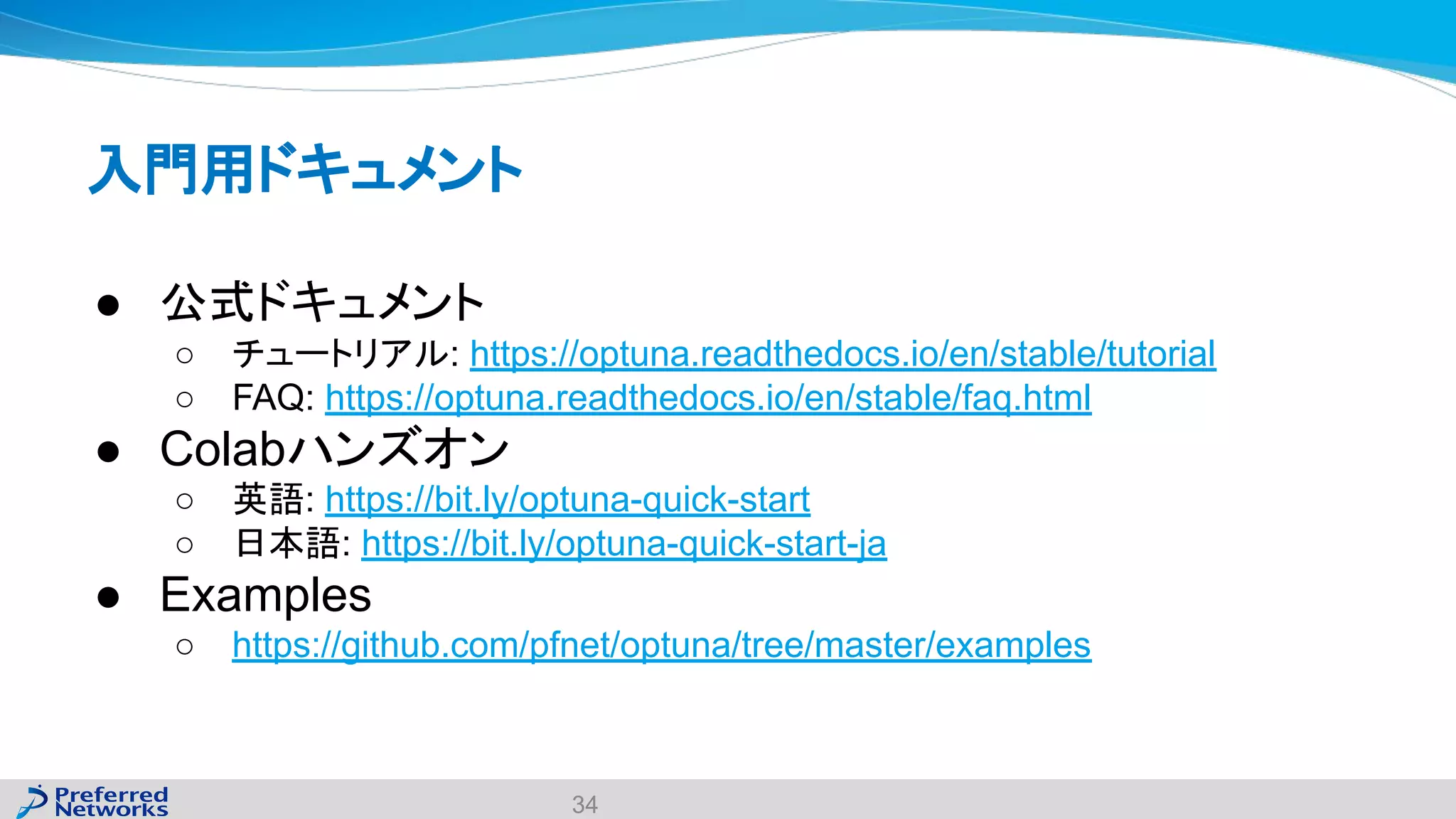 入門用ドキュメント
● 公式ドキュメント
○ チュートリアル: https://optuna.readthedocs.io/en/stable/tutorial
○ FAQ: https://optuna.readthedocs.io/en/stable/faq.html
● Colabハンズオン
○ 英語: https://bit.ly/optuna-quick-start
○ 日本語: https://bit.ly/optuna-quick-start-ja
● Examples
○ https://github.com/pfnet/optuna/tree/master/examples
34
 