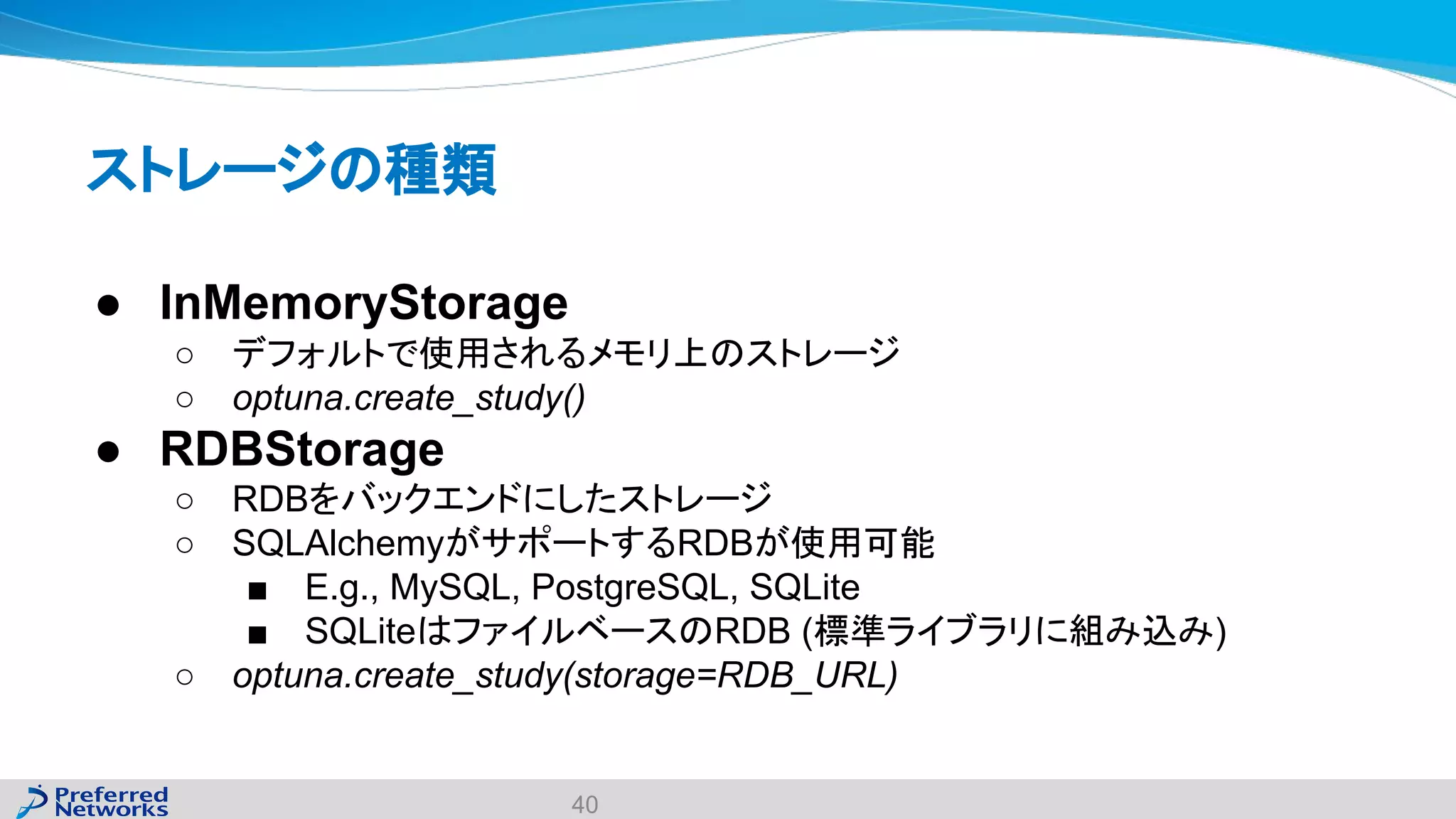 ストレージの種類
● InMemoryStorage
○ デフォルトで使用されるメモリ上のストレージ
○ optuna.create_study()
● RDBStorage
○ RDBをバックエンドにしたストレージ
○ SQLAlchemyがサポートするRDBが使用可能
■ E.g., MySQL, PostgreSQL, SQLite
■ SQLiteはファイルベースのRDB (標準ライブラリに組み込み)
○ optuna.create_study(storage=RDB_URL)
40
 