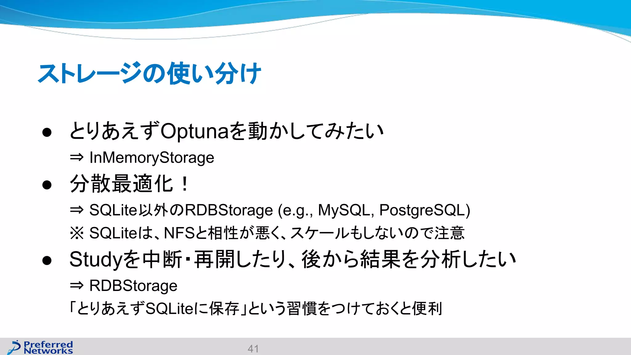 ストレージの使い分け
● とりあえずOptunaを動かしてみたい
⇒ InMemoryStorage
● 分散最適化！
⇒ SQLite以外のRDBStorage (e.g., MySQL, PostgreSQL)
※ SQLiteは、NFSと相性が悪く、スケールもしないので注意
● Studyを中断・再開したり、後から結果を分析したい
⇒ RDBStorage
「とりあえずSQLiteに保存」という習慣をつけておくと便利
41
 