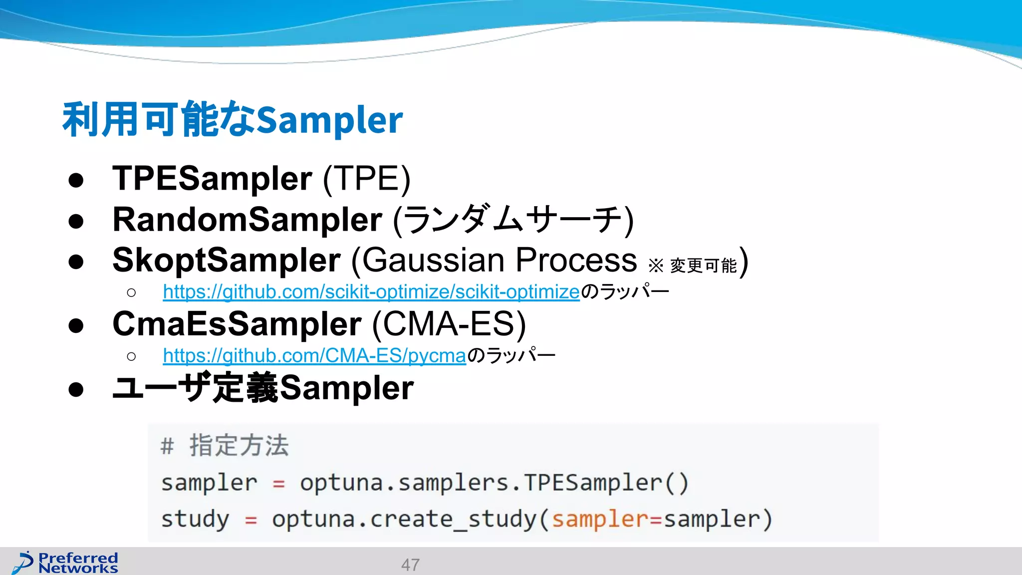 利用可能なSampler
● TPESampler (TPE)
● RandomSampler (ランダムサーチ)
● SkoptSampler (Gaussian Process ※ 変更可能)
○ https://github.com/scikit-optimize/scikit-optimizeのラッパー
● CmaEsSampler (CMA-ES)
○ https://github.com/CMA-ES/pycmaのラッパー
● ユーザ定義Sampler
47
 