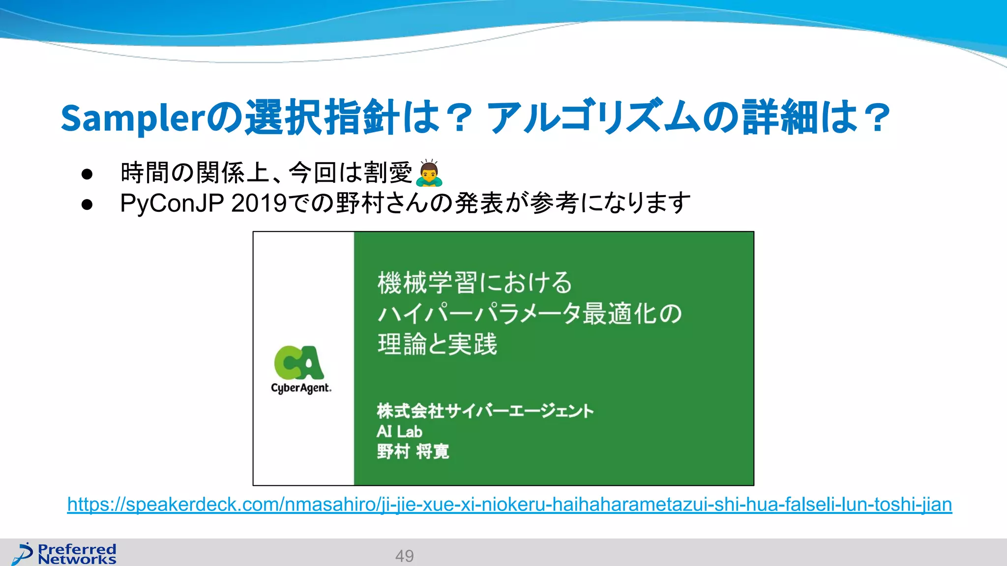 Samplerの選択指針は？ アルゴリズムの詳細は？
https://speakerdeck.com/nmasahiro/ji-jie-xue-xi-niokeru-haihaharametazui-shi-hua-falseli-lun-toshi-jian
49
● 時間の関係上、今回は割愛🙇
● PyConJP 2019での野村さんの発表が参考になります
 