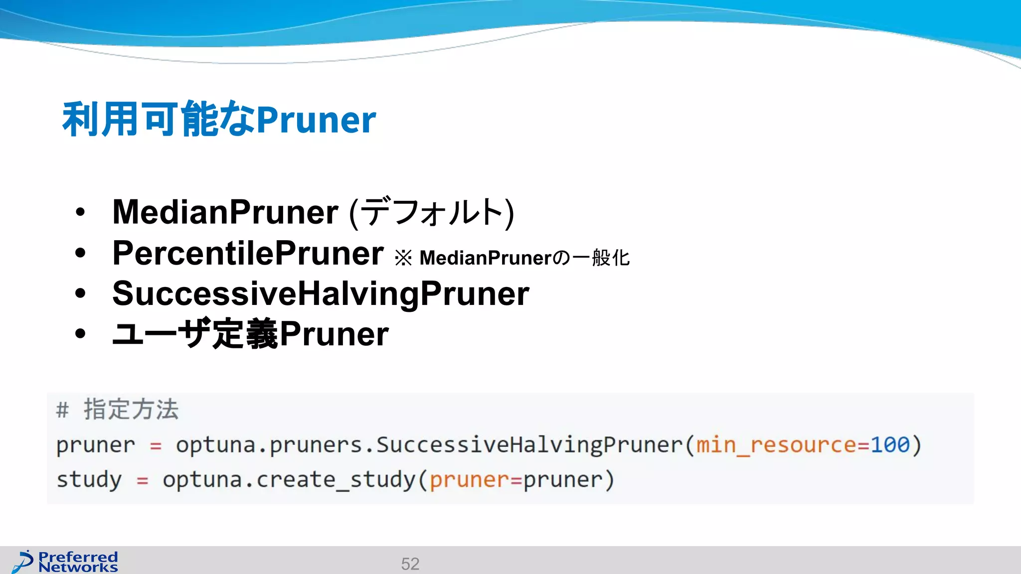 利用可能なPruner
• MedianPruner (デフォルト)
• PercentilePruner ※ MedianPrunerの一般化
• SuccessiveHalvingPruner
• ユーザ定義Pruner
52
 
