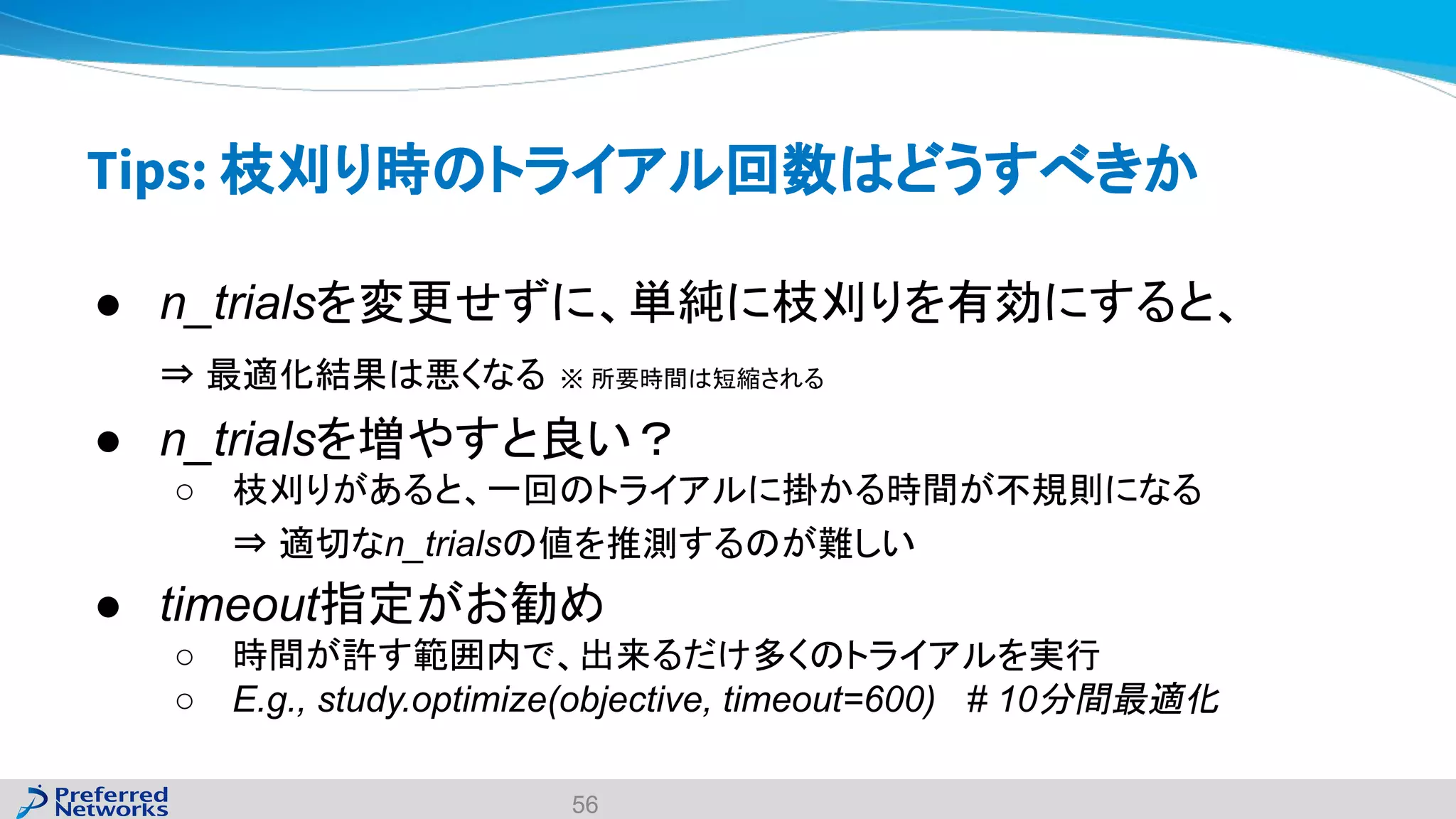 Tips: 枝刈り時のトライアル回数はどうすべきか
● n_trialsを変更せずに、単純に枝刈りを有効にすると、
⇒ 最適化結果は悪くなる ※ 所要時間は短縮される
● n_trialsを増やすと良い？
○ 枝刈りがあると、一回のトライアルに掛かる時間が不規則になる
⇒ 適切なn_trialsの値を推測するのが難しい
● timeout指定がお勧め
○ 時間が許す範囲内で、出来るだけ多くのトライアルを実行
○ E.g., study.optimize(objective, timeout=600) # 10分間最適化
56
 