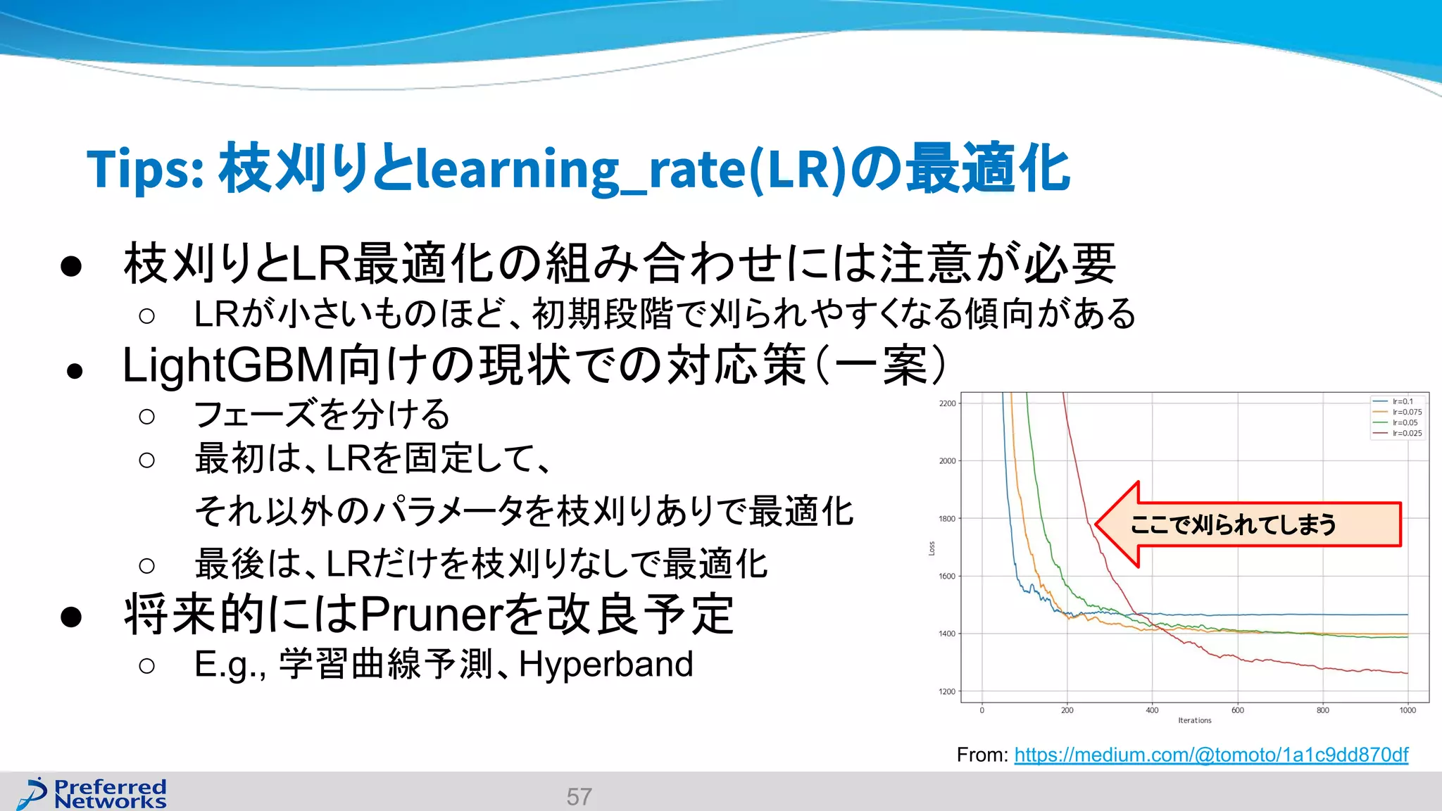 Tips: 枝刈りとlearning_rate(LR)の最適化
● 枝刈りとLR最適化の組み合わせには注意が必要
○ LRが小さいものほど、初期段階で刈られやすくなる傾向がある
● LightGBM向けの現状での対応策（一案）
○ フェーズを分ける
○ 最初は、LRを固定して、
それ以外のパラメータを枝刈りありで最適化
○ 最後は、LRだけを枝刈りなしで最適化
● 将来的にはPrunerを改良予定
○ E.g., 学習曲線予測、Hyperband
57
From: https://medium.com/@tomoto/1a1c9dd870df
ここで刈られてしまう
 