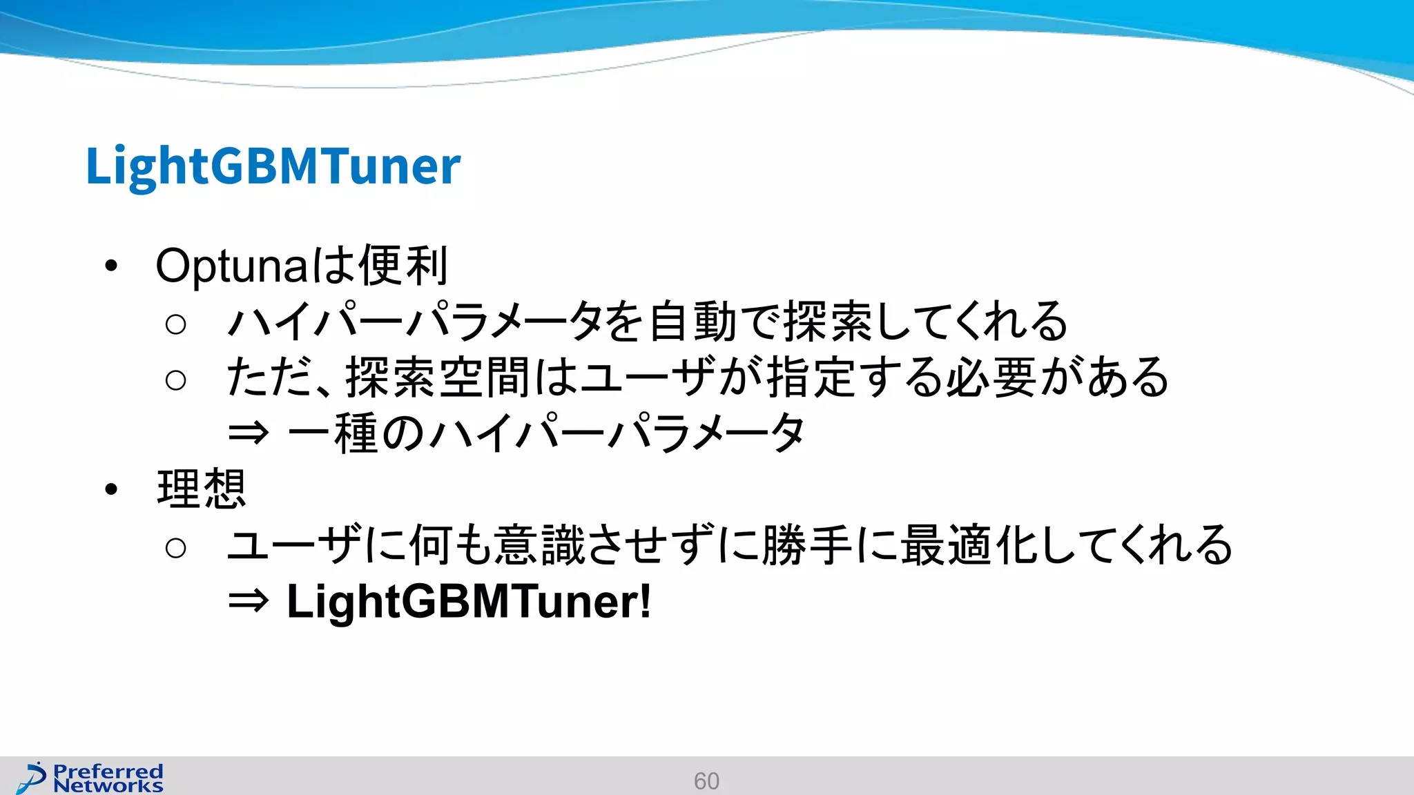 LightGBMTuner
60
• Optunaは便利
○ ハイパーパラメータを自動で探索してくれる
○ ただ、探索空間はユーザが指定する必要がある
⇒ 一種のハイパーパラメータ
• 理想
○ ユーザに何も意識させずに勝手に最適化してくれる
⇒ LightGBMTuner!
 