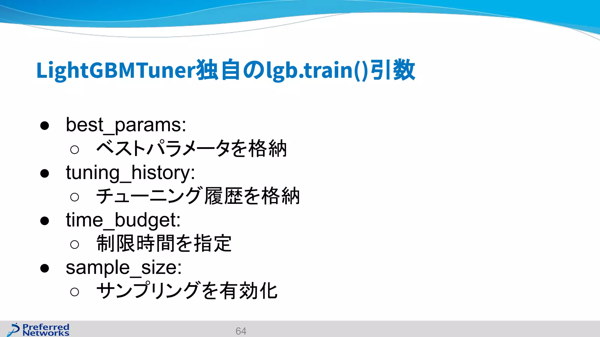 LightGBMTuner独自のlgb.train()引数
● best_params:
○ ベストパラメータを格納
● tuning_history:
○ チューニング履歴を格納
● time_budget:
○ 制限時間を指定
● sample_size:
○ サンプリングを有効化
64
 