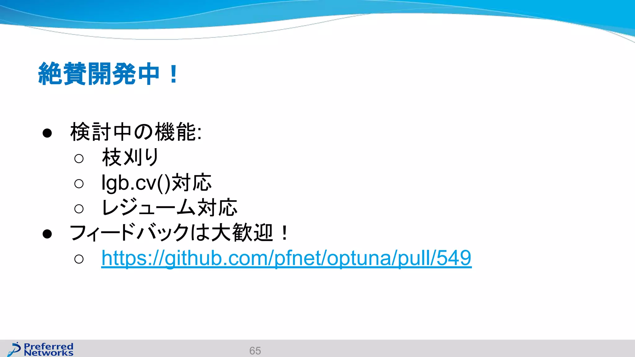 絶賛開発中！
● 検討中の機能:
○ 枝刈り
○ lgb.cv()対応
○ レジューム対応
● フィードバックは大歓迎！
○ https://github.com/pfnet/optuna/pull/549
65
 