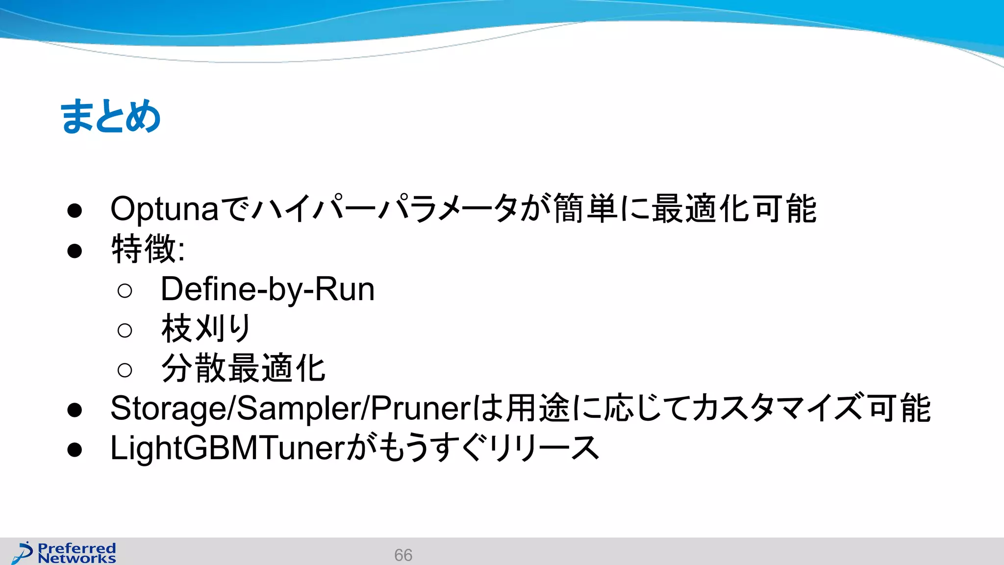 まとめ
● Optunaでハイパーパラメータが簡単に最適化可能
● 特徴:
○ Define-by-Run
○ 枝刈り
○ 分散最適化
● Storage/Sampler/Prunerは用途に応じてカスタマイズ可能
● LightGBMTunerがもうすぐリリース
66
 