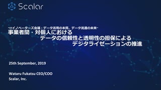 ~ITイノベーターズ会議：データ活用の本質、データ流通の未来~
事業者間・対個人における
データの信頼性と透明性の担保による
デジタライゼーションの推進
25th September, 2019
Wataru Fukatsu CEO/COO
Scalar, Inc.
1
 