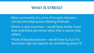 WHAT IS STRESS?
Most commonly it’s a mix of anxiety (tension,
nerves) and depression (feeling flat/sad)
Stress is very common – we all have stress in our
lives and there are times when this is worse that
others.
Think of blood pressure – we all have it, but if it
becomes high we need to do something about it!
 