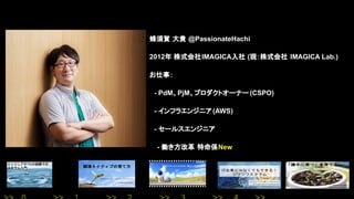 蜂須賀 大貴 @PassionateHachi
2012年 株式会社IMAGICA入社 (現：株式会社 IMAGICA Lab.)
お仕事：
　- PdM、PjM、プロダクトオーナー (CSPO)
　- インフラエンジニア(AWS)
　- セールスエンジニア
- 働き方改革 特命係New
 