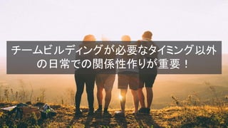 チームビルディングが必要なタイミング以外
の日常での関係性作りが重要！
 