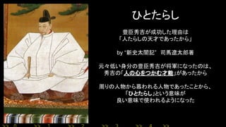 ひとたらし
豊臣秀吉が成功した理由は
「人たらしの天才であったから」
by “新史太閤記”　司馬遼太郎著
元々低い身分の豊臣秀吉が将軍になったのは、
秀吉の「人の心をつかむ才能」があったから
周りの人物から慕われる人物であったことから、
「ひとたらし」という意味が
良い意味で使われるようになった
 