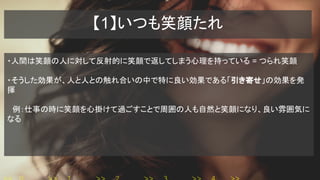 【1】いつも笑顔たれ
・人間は笑顔の人に対して反射的に笑顔で返してしまう心理を持っている = つられ笑顔
・そうした効果が、人と人との触れ合いの中で特に良い効果である「引き寄せ」の効果を発
揮
　例：仕事の時に笑顔を心掛けて過ごすことで周囲の人も自然と笑顔になり、良い雰囲気に
なる
 