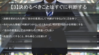 【3】決めるべきことはすぐに判断する
・決断を求められた時に”自分の意見として”判断ができるように芯を持つ
・与えられた情報で判断がつかないのであれば、何が足りないかを明確にする
・”自分の意見として”の判断なので間違っても良い
・先延ばしにすること、持ち帰ることを減らす
 