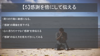 【5】感謝を倍にして伝える
・周りの行動に敏感になる。
・”感謝”の閾値を倍下げる
・心に思うだけでなく”感謝”を倍伝える
・”感謝”の伝え方を倍大げさにしてみる
 