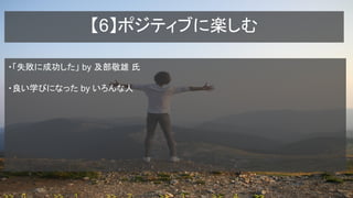 【6】ポジティブに楽しむ
・「失敗に成功した」 by 及部敬雄 氏
・良い学びになった by いろんな人
 