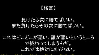 【格言】
負けたら次に勝てばいい。
また負けたらその次に勝てばいい。
これはどこどこが悪い、誰が悪いというところ
で終わってしまうんだ。
これでは絶対に伸びない。
 
