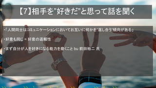【7】相手を”好きだ”と思って話を聞く
・「人間同士はコミュニケーションにおいてお互いに何かを“返し合う”傾向がある」
・好意も同じ = 好意の返報性
・まず自分が人を好きになる能力を磨くこと bu 前田裕二 氏
 