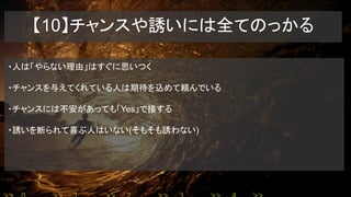 【10】チャンスや誘いには全てのっかる
・人は「やらない理由」はすぐに思いつく
・チャンスを与えてくれている人は期待を込めて頼んでいる
・チャンスには不安があっても「Yes」で接する
・誘いを断られて喜ぶ人はいない(そもそも誘わない)
 