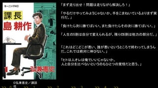©弘兼憲史／講談
社
「まず走り出せ！問題は走りながら解決しろ！」
「やるだけやってみようじゃないか。手をこまねいているよりまず実
行だ。」
「負けたら次に勝てばいい。また負けたらその次に勝てばいい。」
「人生の5割は自分で変えられるが、残りの5割は他力の部分だ。」
「これはどこどこが悪い、誰が悪いというところで終わってしまうん
だ。これでは絶対に伸びない。」
「ヒトは人オレは俺でいいじゃないか。
人と自分を比べないというのもひとつの覚悟だと思う。」
 