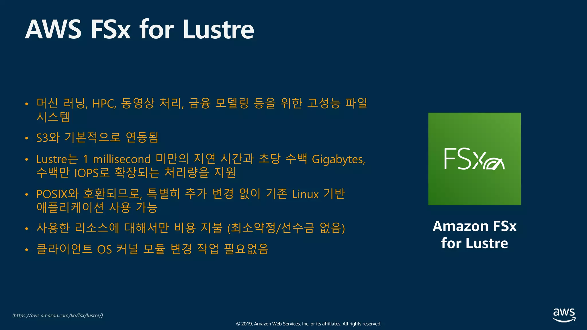 © 2019, Amazon Web Services, Inc. or its affiliates. All rights reserved.
AWS FSx for Lustre
• 머신 러닝, HPC, 동영상 처리, 금융 모델링 등을 위한 고성능 파일
시스템
• S3와 기본적으로 연동됨
• Lustre는 1 millisecond 미만의 지연 시간과 초당 수백 Gigabytes,
수백만 IOPS로 확장되는 처리량을 지원
• POSIX와 호환되므로, 특별히 추가 변경 없이 기존 Linux 기반
애플리케이션 사용 가능
• 사용한 리소스에 대해서만 비용 지불 (최소약정/선수금 없음)
• 클라이언트 OS 커널 모듈 변경 작업 필요없음
(https://aws.amazon.com/ko/fsx/lustre/)
Amazon FSx
for Lustre
 