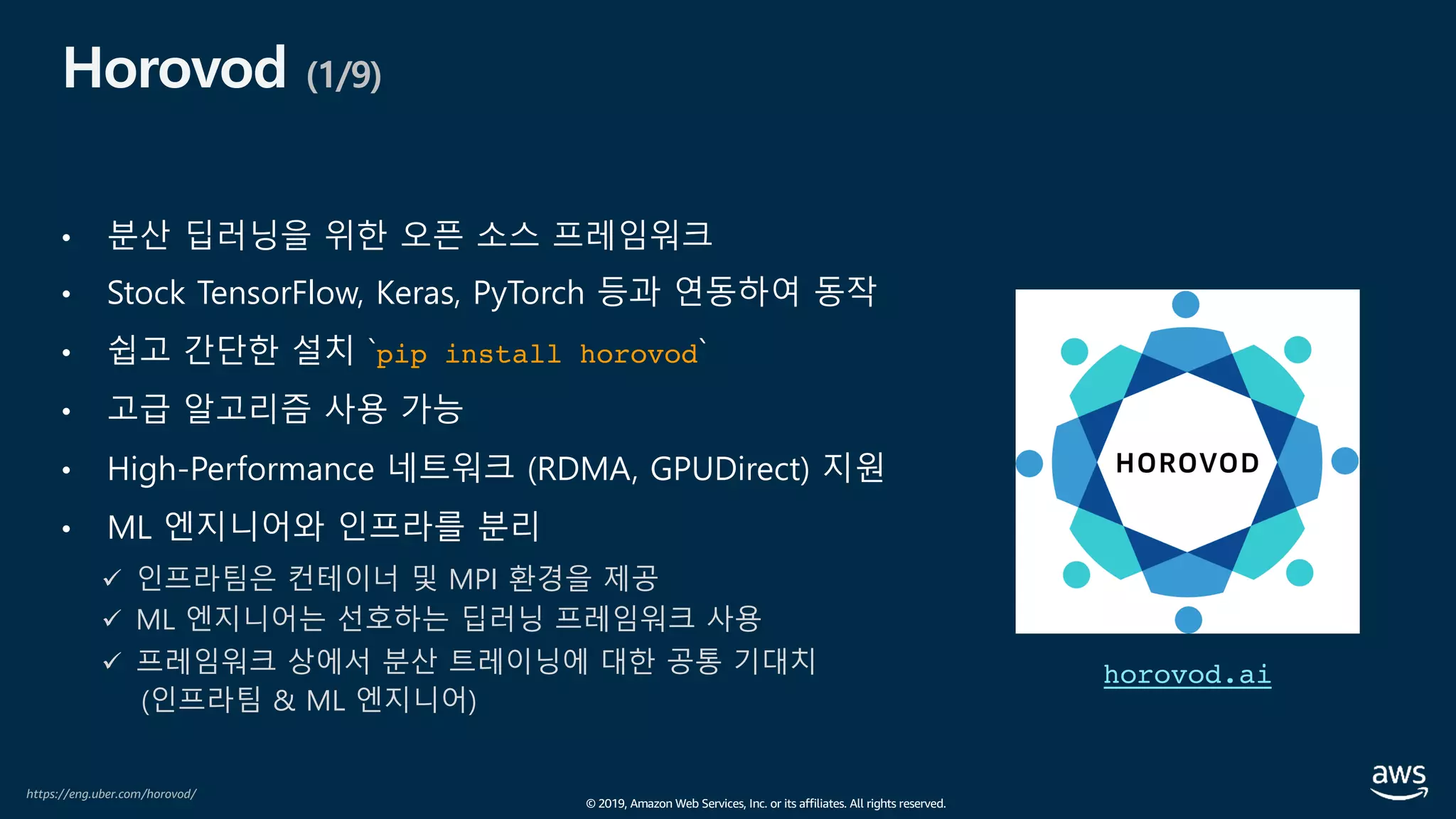© 2019, Amazon Web Services, Inc. or its affiliates. All rights reserved.
Horovod (1/9)
• 분산 딥러닝을 위한 오픈 소스 프레임워크
• Stock TensorFlow, Keras, PyTorch 등과 연동하여 동작
• 쉽고 간단한 설치 `pip install horovod`
• 고급 알고리즘 사용 가능
• High-Performance 네트워크 (RDMA, GPUDirect) 지원
• ML 엔지니어와 인프라를 분리
ü 인프라팀은 컨테이너 및 MPI 환경을 제공
ü ML 엔지니어는 선호하는 딥러닝 프레임워크 사용
ü 프레임워크 상에서 분산 트레이닝에 대한 공통 기대치
(인프라팀 & ML 엔지니어)
horovod.ai
https://eng.uber.com/horovod/
 