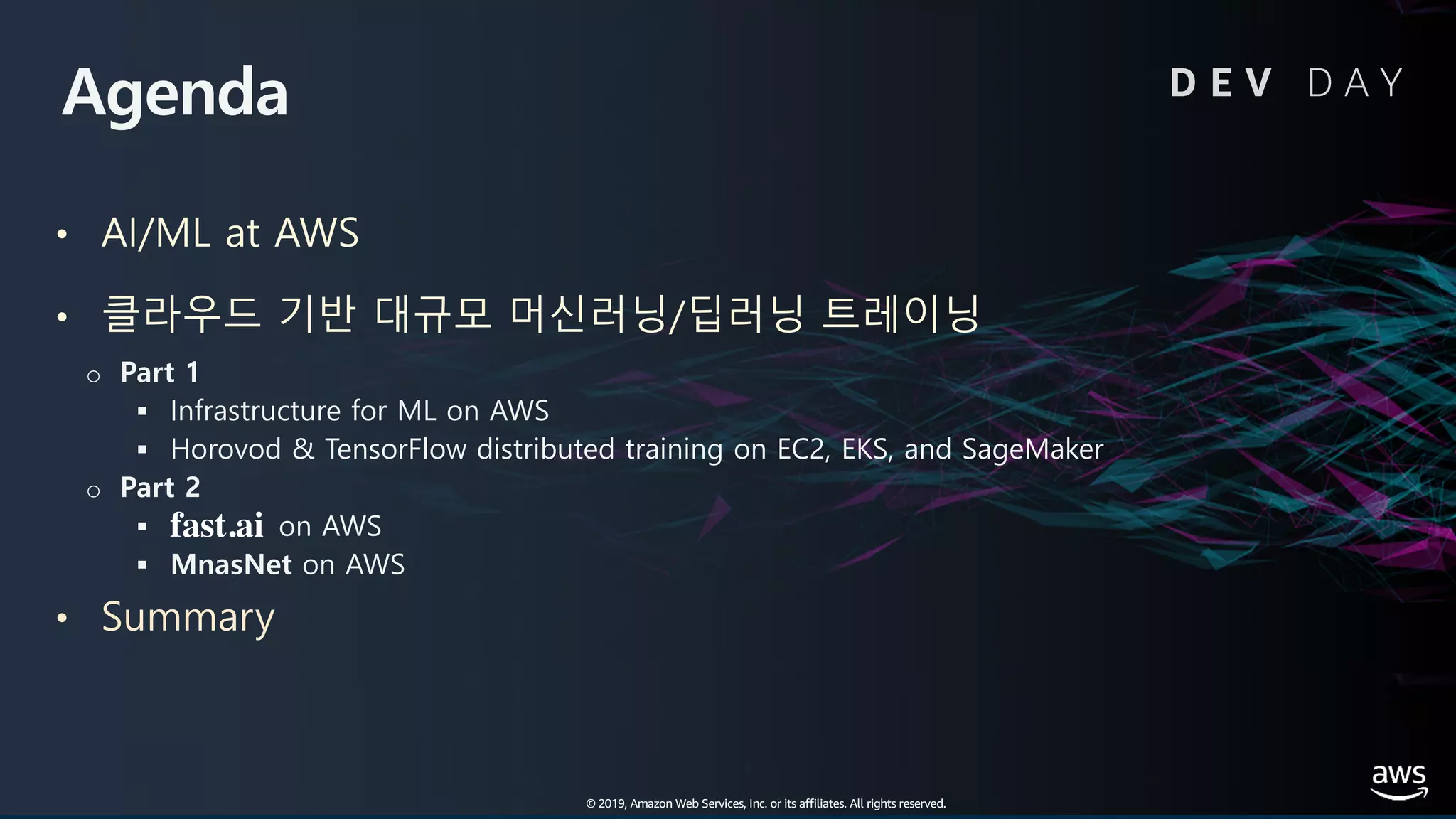 © 2019, Amazon Web Services, Inc. or its affiliates. All rights reserved.
Agenda
• AI/ML at AWS
• 클라우드 기반 대규모 머신러닝/딥러닝 트레이닝
o Part 1
§ Infrastructure for ML on AWS
§ Horovod & TensorFlow distributed training on EC2, EKS, and SageMaker
o Part 2
§ on AWS
§ MnasNet on AWS
• Summary
D E V D A Y
© 2019, Amazon Web Services, Inc. or its affiliates. All rights reserved.
fast.ai
 
