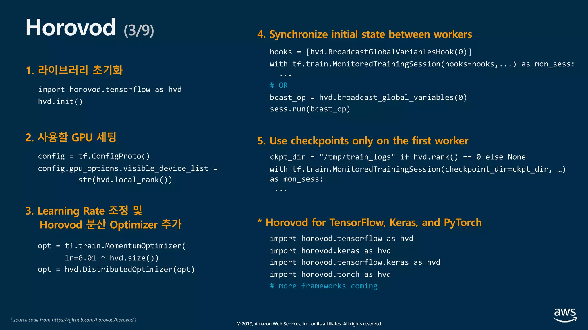 © 2019, Amazon Web Services, Inc. or its affiliates. All rights reserved.
Horovod (3/9)
2. 사용할 GPU 세팅
config = tf.ConfigProto()
config.gpu_options.visible_device_list =
str(hvd.local_rank())
3. Learning Rate 조정 및
Horovod 분산 Optimizer 추가
opt = tf.train.MomentumOptimizer(
lr=0.01 * hvd.size())
opt = hvd.DistributedOptimizer(opt)
4. Synchronize initial state between workers
hooks = [hvd.BroadcastGlobalVariablesHook(0)]
with tf.train.MonitoredTrainingSession(hooks=hooks,...) as mon_sess:
...
# OR
bcast_op = hvd.broadcast_global_variables(0)
sess.run(bcast_op)
5. Use checkpoints only on the first worker
ckpt_dir = "/tmp/train_logs" if hvd.rank() == 0 else None
with tf.train.MonitoredTrainingSession(checkpoint_dir=ckpt_dir, …)
as mon_sess:
...
1. 라이브러리 초기화
import horovod.tensorflow as hvd
hvd.init()
* Horovod for TensorFlow, Keras, and PyTorch
import horovod.tensorflow as hvd
import horovod.keras as hvd
import horovod.tensorflow.keras as hvd
import horovod.torch as hvd
# more frameworks coming
( source code from https://github.com/horovod/horovod )
 