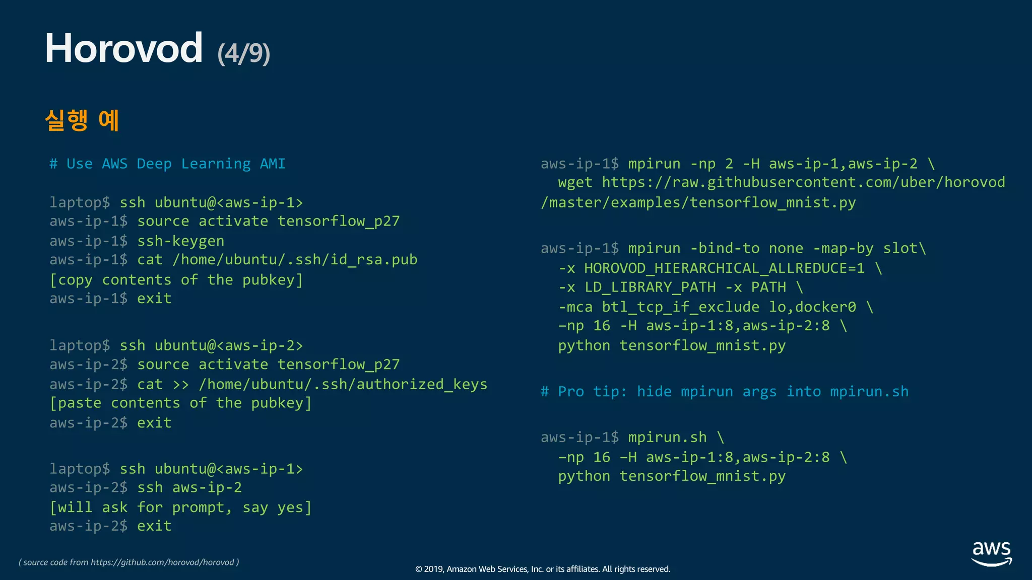 © 2019, Amazon Web Services, Inc. or its affiliates. All rights reserved.
Horovod (4/9)
실행 예
# Use AWS Deep Learning AMI
laptop$ ssh ubuntu@<aws-ip-1>
aws-ip-1$ source activate tensorflow_p27
aws-ip-1$ ssh-keygen
aws-ip-1$ cat /home/ubuntu/.ssh/id_rsa.pub
[copy contents of the pubkey]
aws-ip-1$ exit
laptop$ ssh ubuntu@<aws-ip-2>
aws-ip-2$ source activate tensorflow_p27
aws-ip-2$ cat >> /home/ubuntu/.ssh/authorized_keys
[paste contents of the pubkey]
aws-ip-2$ exit
laptop$ ssh ubuntu@<aws-ip-1>
aws-ip-2$ ssh aws-ip-2
[will ask for prompt, say yes]
aws-ip-2$ exit
aws-ip-1$ mpirun -np 2 -H aws-ip-1,aws-ip-2 
wget https://raw.githubusercontent.com/uber/horovod
/master/examples/tensorflow_mnist.py
aws-ip-1$ mpirun -bind-to none -map-by slot
-x HOROVOD_HIERARCHICAL_ALLREDUCE=1 
-x LD_LIBRARY_PATH -x PATH 
-mca btl_tcp_if_exclude lo,docker0 
–np 16 -H aws-ip-1:8,aws-ip-2:8 
python tensorflow_mnist.py
# Pro tip: hide mpirun args into mpirun.sh
aws-ip-1$ mpirun.sh 
–np 16 –H aws-ip-1:8,aws-ip-2:8 
python tensorflow_mnist.py
( source code from https://github.com/horovod/horovod )
 