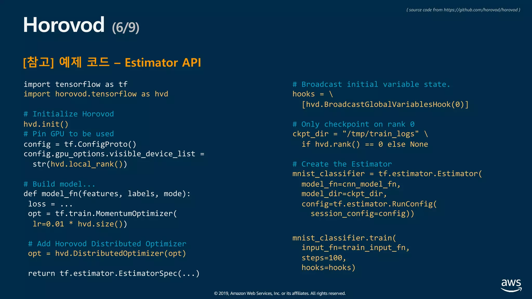 © 2019, Amazon Web Services, Inc. or its affiliates. All rights reserved.
Horovod (6/9)
[참고] 예제 코드 – Estimator API
import tensorflow as tf
import horovod.tensorflow as hvd
# Initialize Horovod
hvd.init()
# Pin GPU to be used
config = tf.ConfigProto()
config.gpu_options.visible_device_list =
str(hvd.local_rank())
# Build model...
def model_fn(features, labels, mode):
loss = ...
opt = tf.train.MomentumOptimizer(
lr=0.01 * hvd.size())
# Add Horovod Distributed Optimizer
opt = hvd.DistributedOptimizer(opt)
return tf.estimator.EstimatorSpec(...)
# Broadcast initial variable state.
hooks = 
[hvd.BroadcastGlobalVariablesHook(0)]
# Only checkpoint on rank 0
ckpt_dir = "/tmp/train_logs" 
if hvd.rank() == 0 else None
# Create the Estimator
mnist_classifier = tf.estimator.Estimator(
model_fn=cnn_model_fn,
model_dir=ckpt_dir,
config=tf.estimator.RunConfig(
session_config=config))
mnist_classifier.train(
input_fn=train_input_fn,
steps=100,
hooks=hooks)
( source code from https://github.com/horovod/horovod )
 
