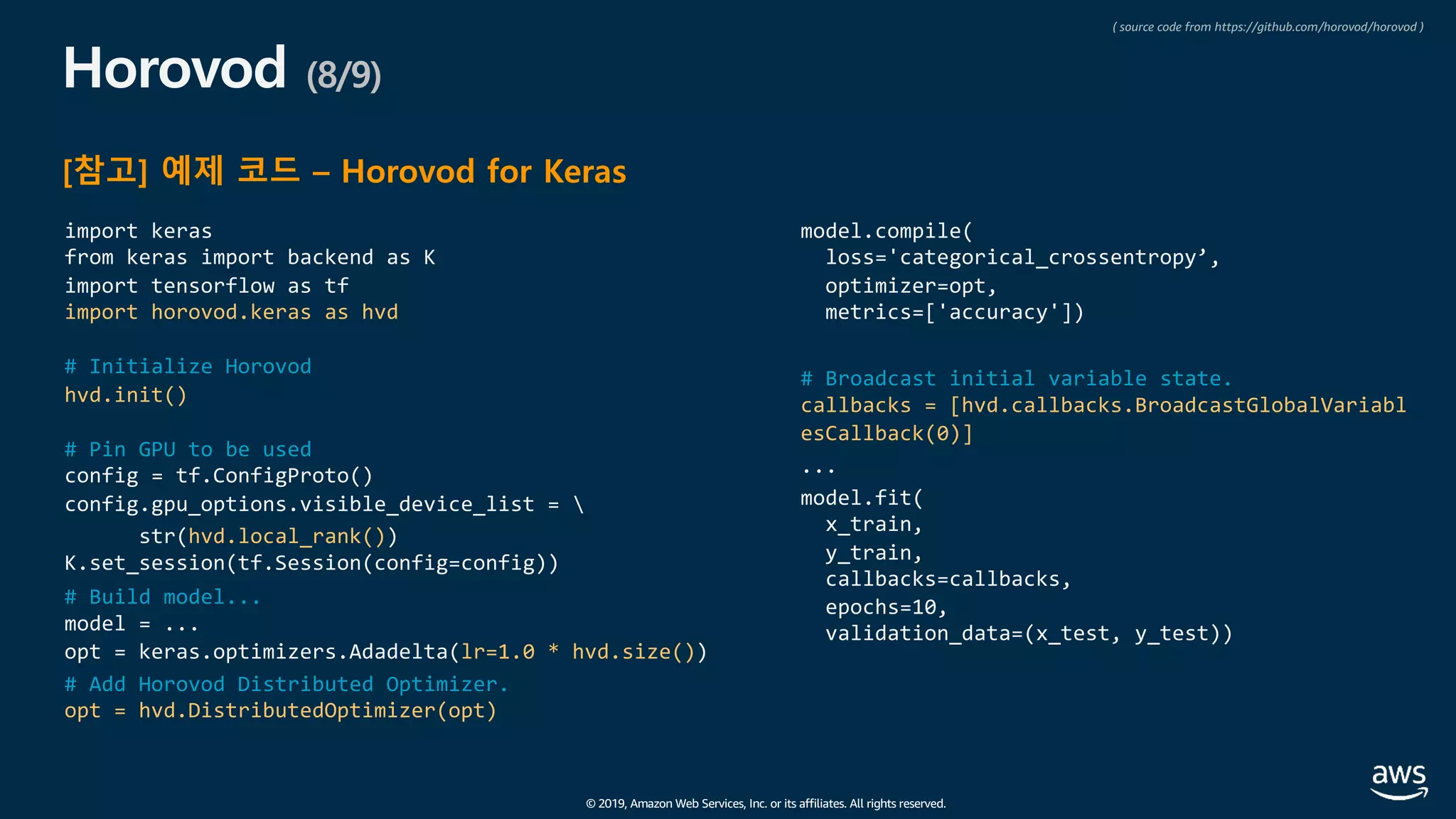 © 2019, Amazon Web Services, Inc. or its affiliates. All rights reserved.
Horovod (8/9)
[참고] 예제 코드 – Horovod for Keras
import keras
from keras import backend as K
import tensorflow as tf
import horovod.keras as hvd
# Initialize Horovod
hvd.init()
# Pin GPU to be used
config = tf.ConfigProto()
config.gpu_options.visible_device_list = 
str(hvd.local_rank())
K.set_session(tf.Session(config=config))
# Build model...
model = ...
opt = keras.optimizers.Adadelta(lr=1.0 * hvd.size())
# Add Horovod Distributed Optimizer.
opt = hvd.DistributedOptimizer(opt)
model.compile(
loss='categorical_crossentropy’,
optimizer=opt,
metrics=['accuracy'])
# Broadcast initial variable state.
callbacks = [hvd.callbacks.BroadcastGlobalVariabl
esCallback(0)]
...
model.fit(
x_train,
y_train,
callbacks=callbacks,
epochs=10,
validation_data=(x_test, y_test))
( source code from https://github.com/horovod/horovod )
 