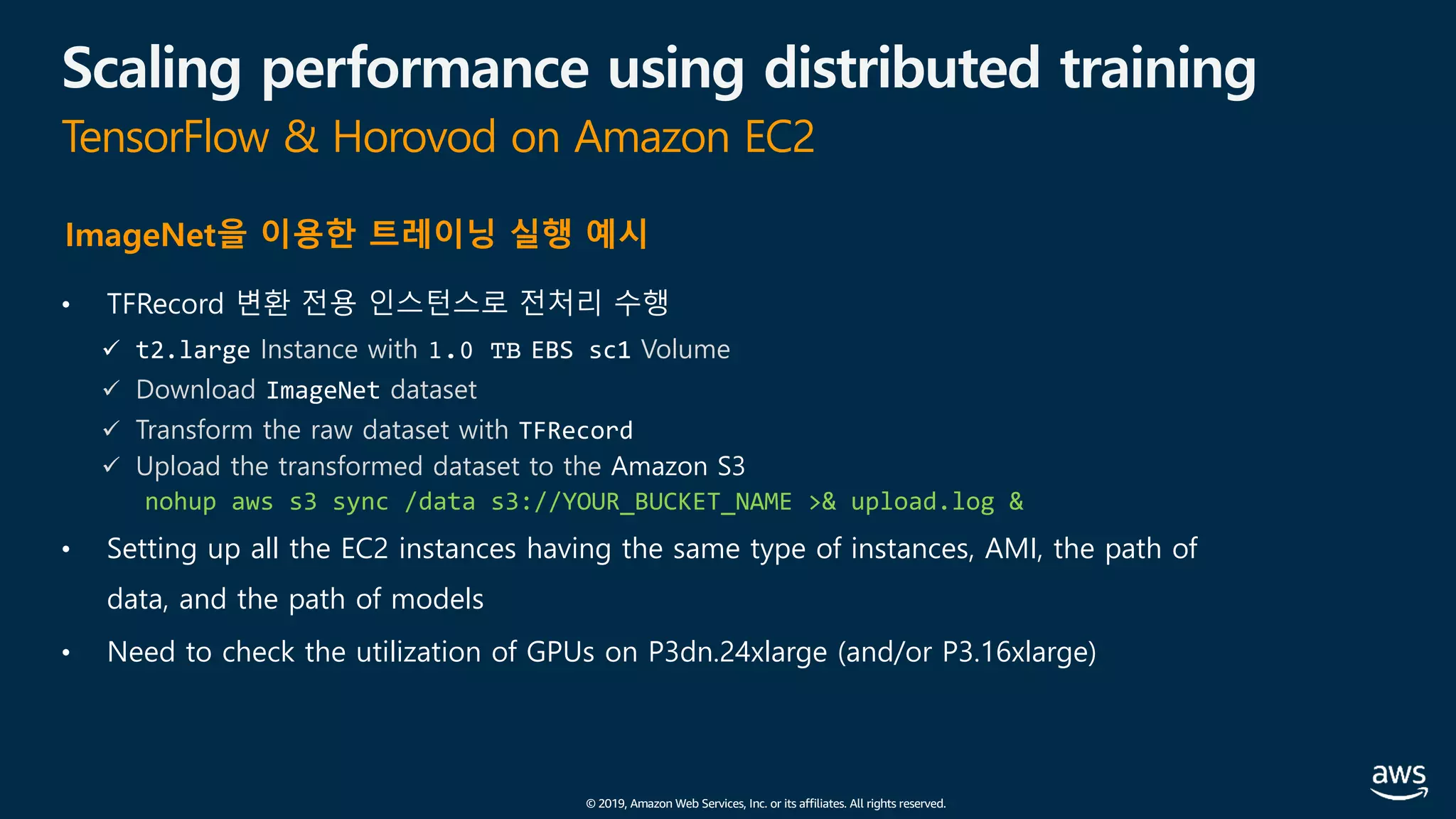 © 2019, Amazon Web Services, Inc. or its affiliates. All rights reserved.
Scaling performance using distributed training
TensorFlow & Horovod on Amazon EC2
• TFRecord 변환 전용 인스턴스로 전처리 수행
ü t2.large Instance with 1.0 TB EBS sc1 Volume
ü Download ImageNet dataset
ü Transform the raw dataset with TFRecord
ü Upload the transformed dataset to the Amazon S3
nohup aws s3 sync /data s3://YOUR_BUCKET_NAME >& upload.log &
• Setting up all the EC2 instances having the same type of instances, AMI, the path of
data, and the path of models
• Need to check the utilization of GPUs on P3dn.24xlarge (and/or P3.16xlarge)
ImageNet을 이용한 트레이닝 실행 예시
 
