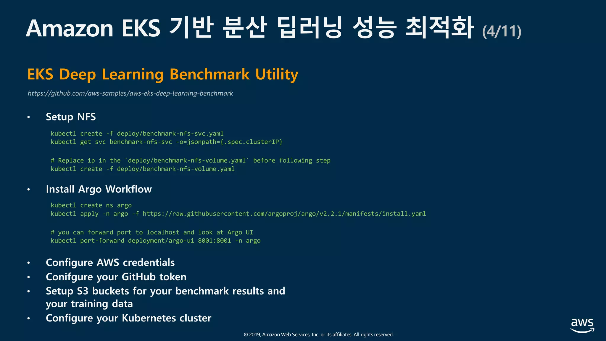 © 2019, Amazon Web Services, Inc. or its affiliates. All rights reserved.
Amazon EKS 기반 분산 딥러닝 성능 최적화 (4/11)
EKS Deep Learning Benchmark Utility
https://github.com/aws-samples/aws-eks-deep-learning-benchmark
• Setup NFS
• Install Argo Workflow
• Configure AWS credentials
• Conifgure your GitHub token
• Setup S3 buckets for your benchmark results and
your training data
• Configure your Kubernetes cluster
kubectl create -f deploy/benchmark-nfs-svc.yaml
kubectl get svc benchmark-nfs-svc -o=jsonpath={.spec.clusterIP}
# Replace ip in the `deploy/benchmark-nfs-volume.yaml` before following step
kubectl create -f deploy/benchmark-nfs-volume.yaml
kubectl create ns argo
kubectl apply -n argo -f https://raw.githubusercontent.com/argoproj/argo/v2.2.1/manifests/install.yaml
# you can forward port to localhost and look at Argo UI
kubectl port-forward deployment/argo-ui 8001:8001 -n argo
 